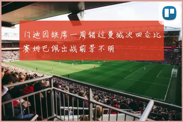 门迪因缺席一周错过曼城次回合比赛姆巴佩出战前景不明