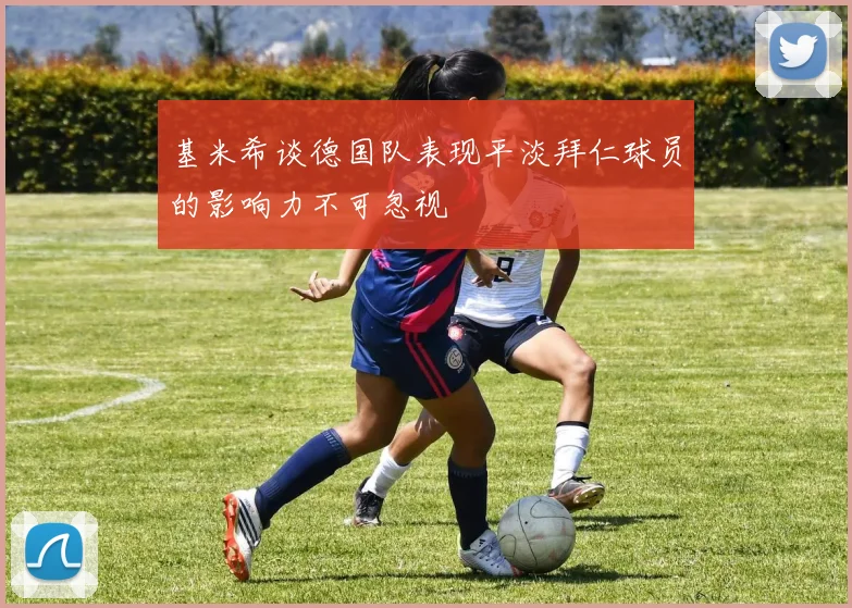 基米希谈德国队表现平淡拜仁球员的影响力不可忽视