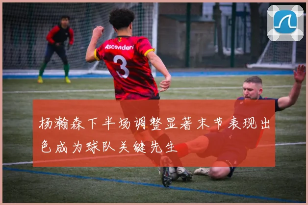 杨瀚森下半场调整显著末节表现出色成为球队关键先生