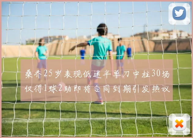 桑乔25岁表现低迷半单刀中柱30场仅得1球2助即将合同到期引发热议