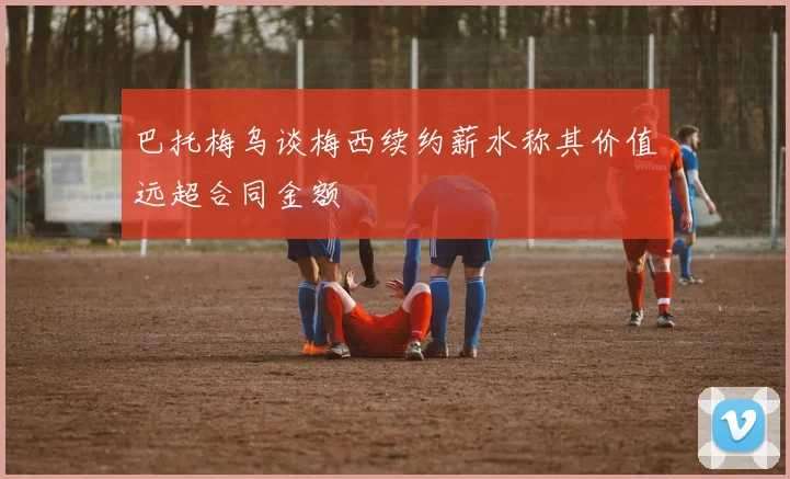 巴托梅乌谈梅西续约薪水称其价值远超合同金额