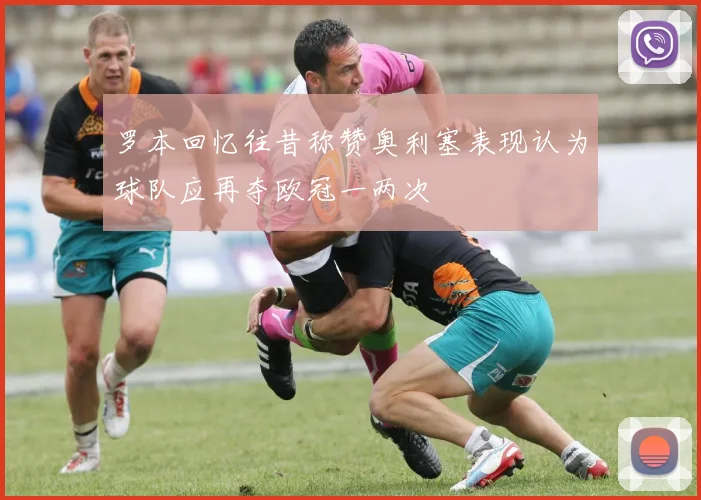 罗本回忆往昔称赞奥利塞表现认为球队应再夺欧冠一两次