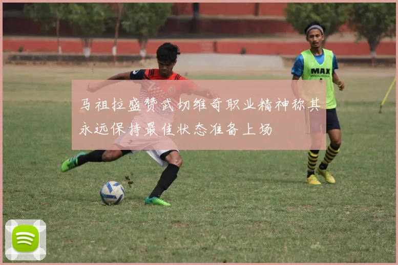 马祖拉盛赞武切维奇职业精神称其永远保持最佳状态准备上场
