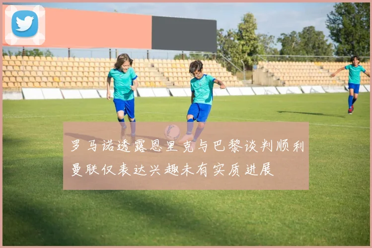 罗马诺透露恩里克与巴黎谈判顺利曼联仅表达兴趣未有实质进展
