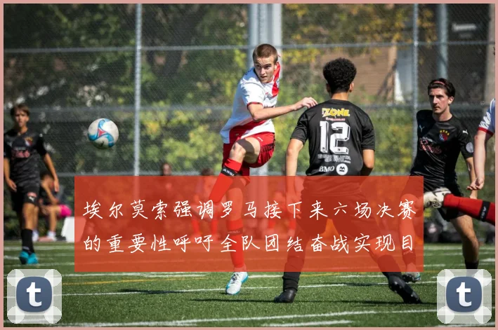 埃尔莫索强调罗马接下来六场决赛的重要性呼吁全队团结奋战实现目标